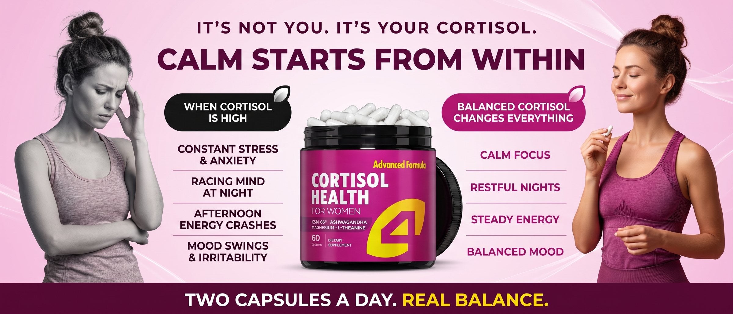 It is not you, it is your cortisol. Calm starts from within. When cortisol is high: constant stress and anxiety, racing mind at night, afternoon energy crashes, mood swings and irritability. Balanced cortisol changes everything: calm focus, restful nights, steady energy, balanced mood. 4Well Cortisol Health for Women with KSM-66 Ashwagandha, magnesium and L-theanine, 60 capsules. Two capsules a day.